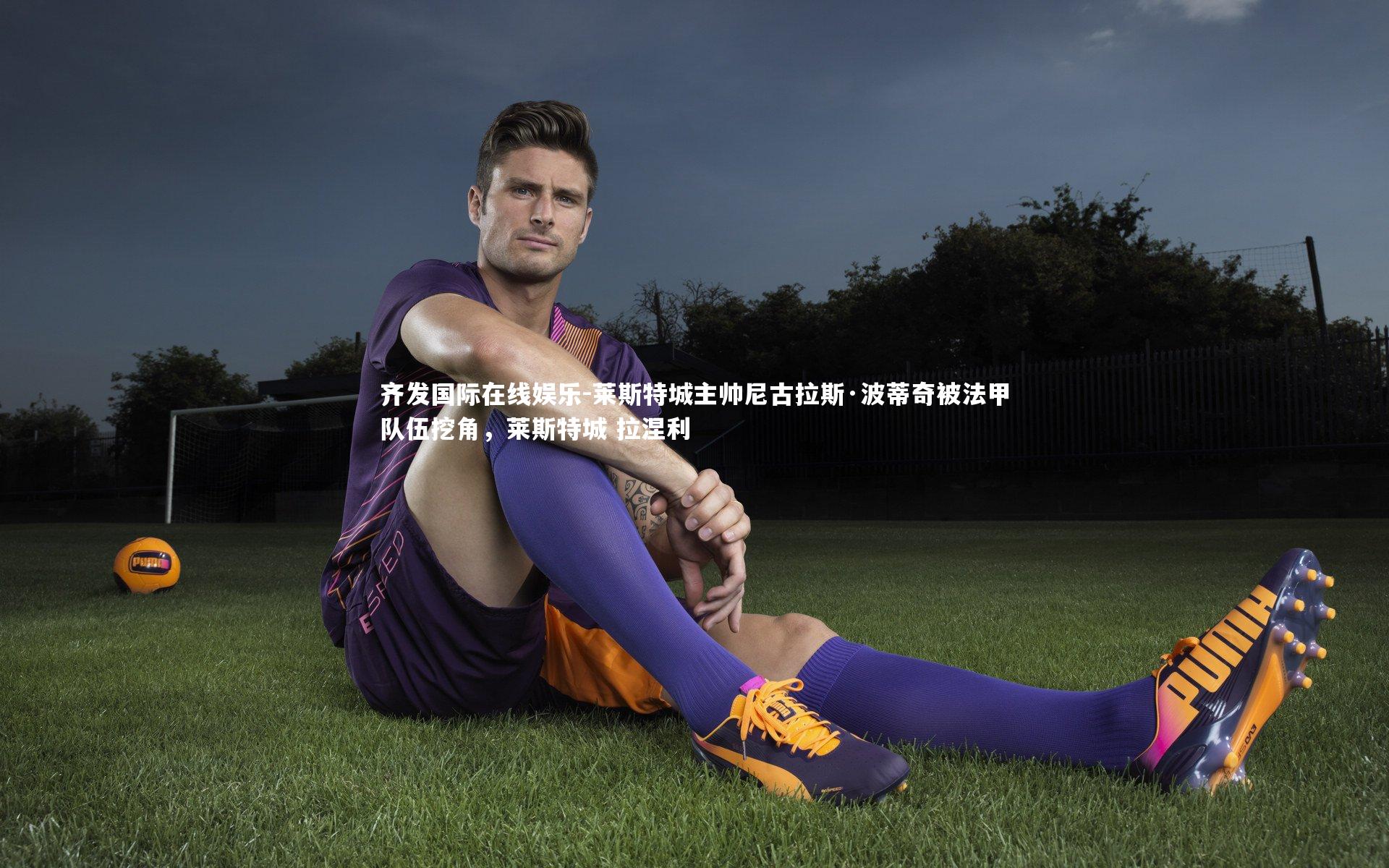 齐发国际在线娱乐-莱斯特城主帅尼古拉斯·波蒂奇被法甲队伍挖角，莱斯特城 拉涅利