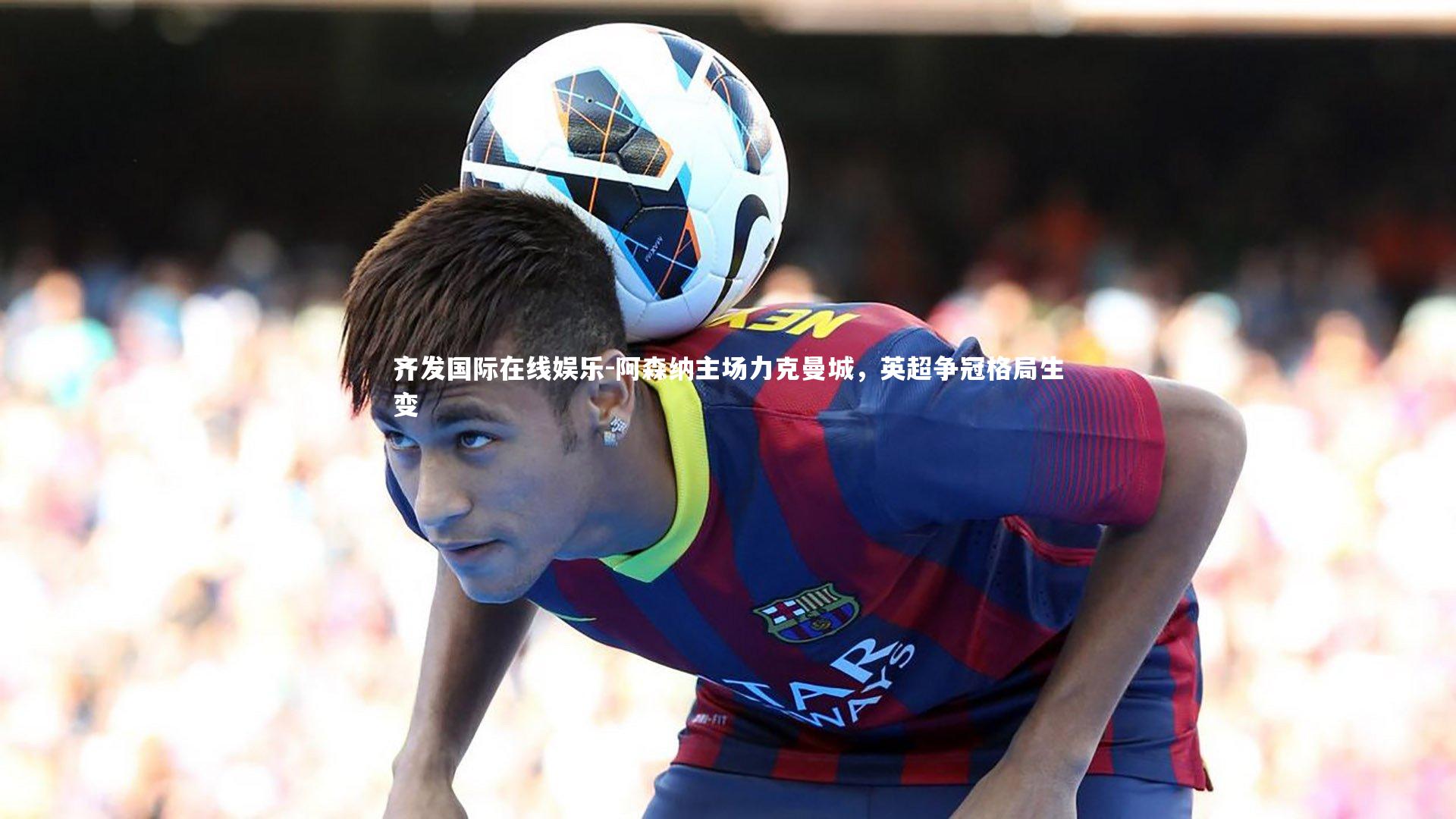 齐发国际在线娱乐-阿森纳主场力克曼城，英超争冠格局生变