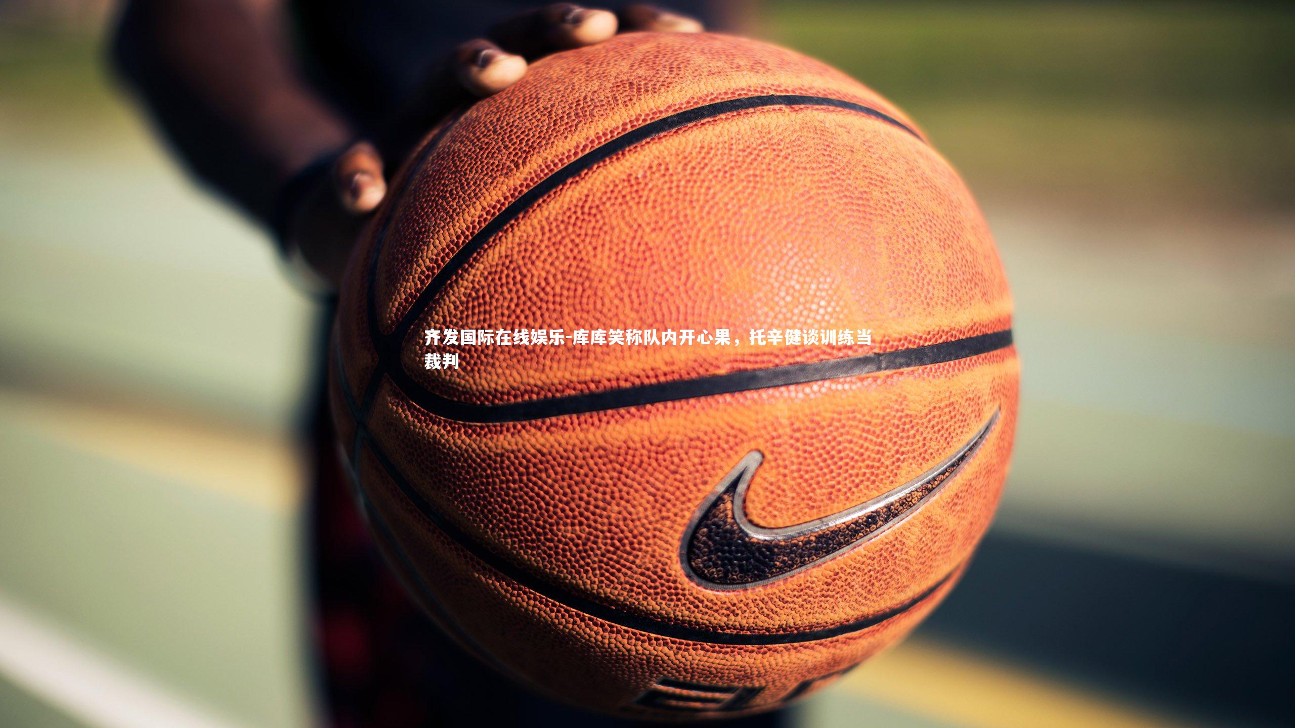 齐发国际在线娱乐-库库笑称队内开心果，托辛健谈训练当裁判